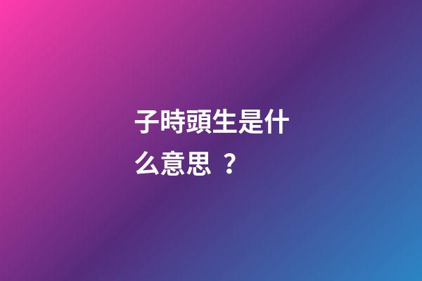 子時頭生是什么意思？